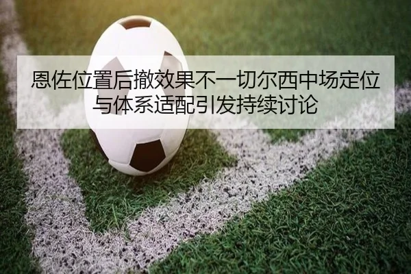 恩佐位置后撤效果不一切尔西中场定位与体系适配引发持续讨论