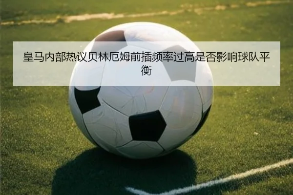 皇马内部热议贝林厄姆前插频率过高是否影响球队平衡