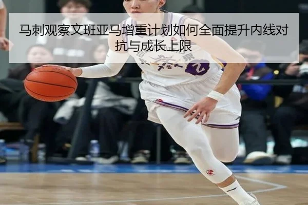 马刺观察文班亚马增重计划如何全面提升内线对抗与成长上限
