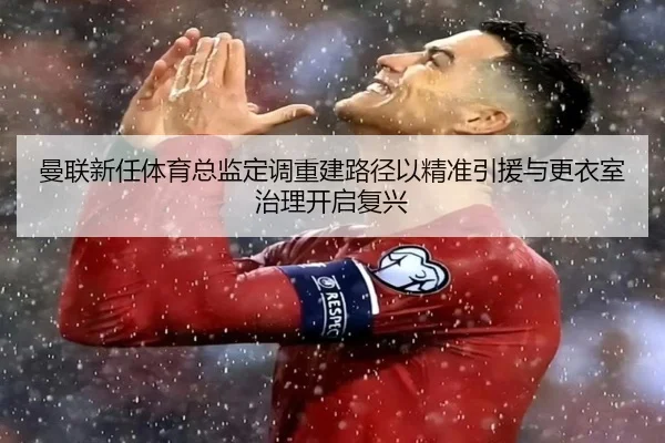 曼联新任体育总监定调重建路径以精准引援与更衣室治理开启复兴