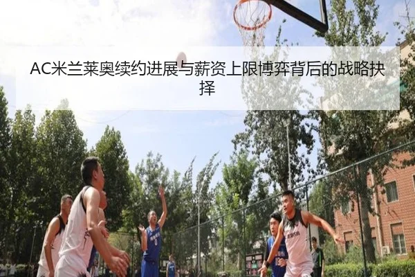 AC米兰莱奥续约进展与薪资上限博弈背后的战略抉择