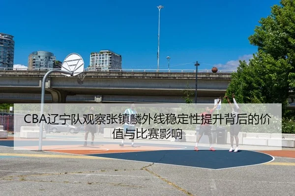 CBA辽宁队观察张镇麟外线稳定性提升背后的价值与比赛影响